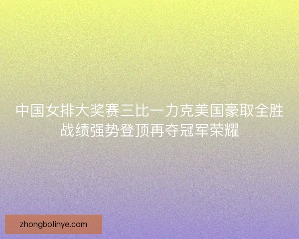 中国女排大奖赛三比一力克美国豪取全胜战绩强势登顶再夺冠军荣耀